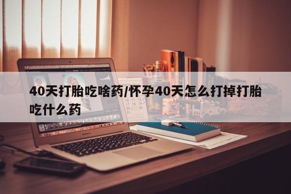 流产药使用40天打胎吃啥药/怀孕40天怎么打掉打胎吃什么药