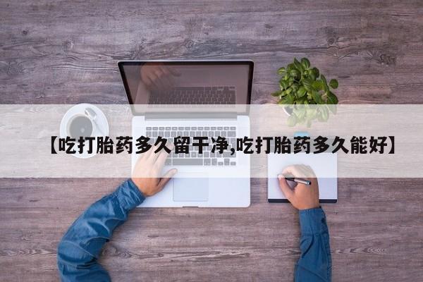 流产药使用【吃打胎药多久留干净,吃打胎药多久能好】