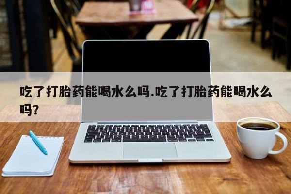 流产药使用吃了打胎药能喝水么吗.吃了打胎药能喝水么吗?
