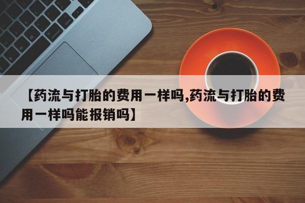 流产药使用【药流与打胎的费用一样吗,药流与打胎的费用一样吗能报销吗】