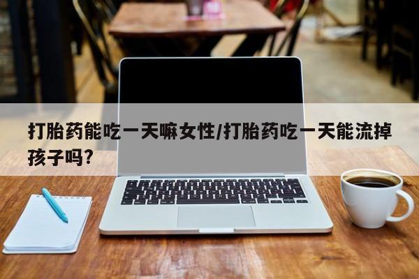 流产药使用打胎药能吃一天嘛女性/打胎药吃一天能流掉孩子吗?