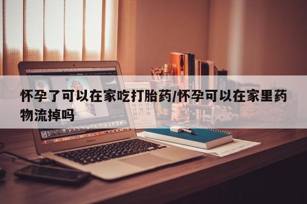 流产药使用怀孕了可以在家吃打胎药/怀孕可以在家里药物流掉吗