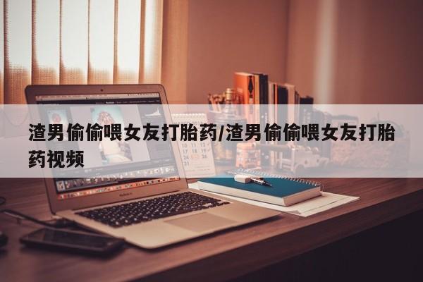 流产药使用渣男偷偷喂女友打胎药/渣男偷偷喂女友打胎药视频
