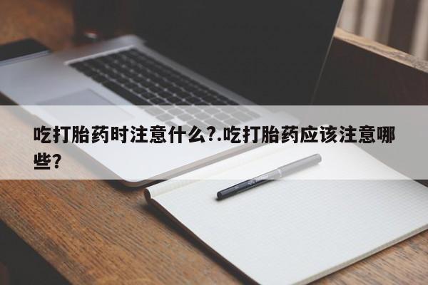 流产药使用吃打胎药时注意什么?.吃打胎药应该注意哪些？