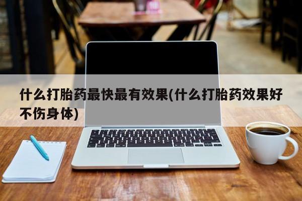 流产药使用什么打胎药最快最有效果(什么打胎药效果好不伤身体)