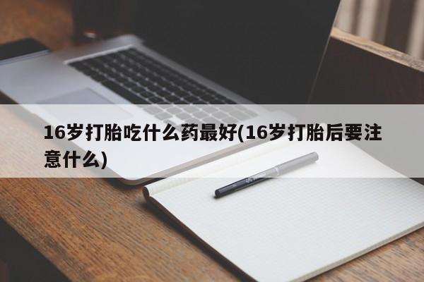 流产药使用16岁打胎吃什么药最好(16岁打胎后要注意什么)