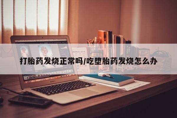 流产药使用打胎药发烧正常吗/吃堕胎药发烧怎么办