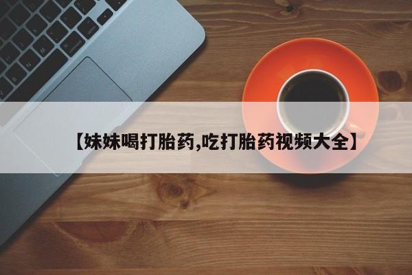 流产药使用【妹妹喝打胎药,吃打胎药视频大全】