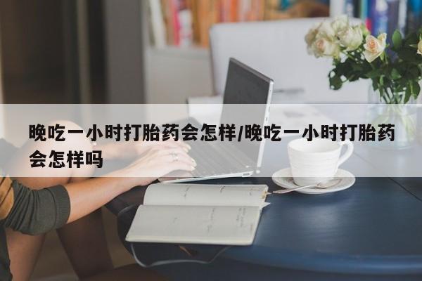 流产药使用晚吃一小时打胎药会怎样/晚吃一小时打胎药会怎样吗