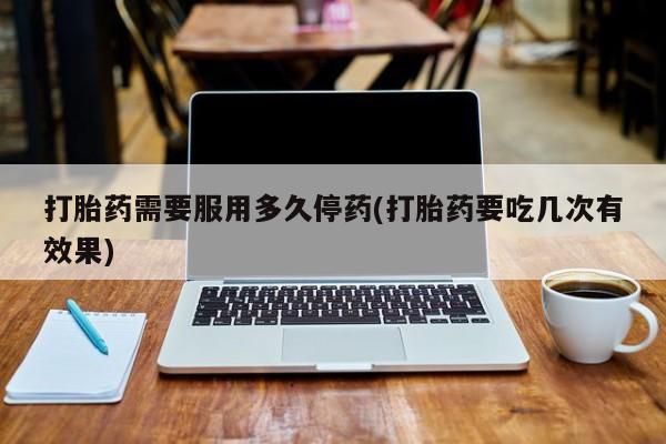流产药使用打胎药需要服用多久停药(打胎药要吃几次有效果)