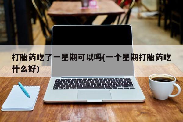 流产药使用打胎药吃了一星期可以吗(一个星期打胎药吃什么好)