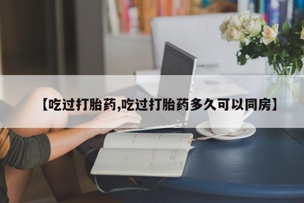 流产药使用【吃过打胎药,吃过打胎药多久可以同房】