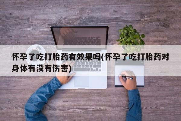 流产药使用怀孕了吃打胎药有效果吗(怀孕了吃打胎药对身体有没有伤害)