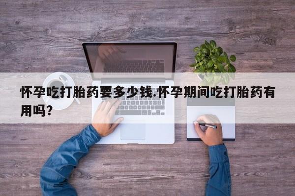 流产药使用怀孕吃打胎药要多少钱.怀孕期间吃打胎药有用吗？