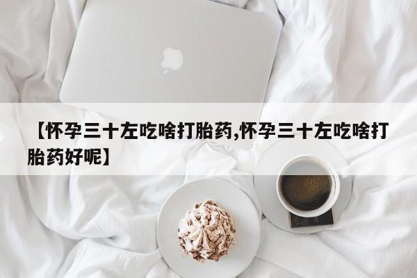 流产药使用【怀孕三十左吃啥打胎药,怀孕三十左吃啥打胎药好呢】