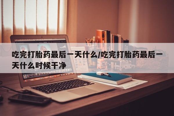 流产药使用吃完打胎药最后一天什么/吃完打胎药最后一天什么时候干净