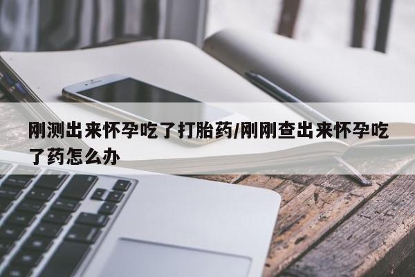 流产药使用刚测出来怀孕吃了打胎药/刚刚查出来怀孕吃了药怎么办