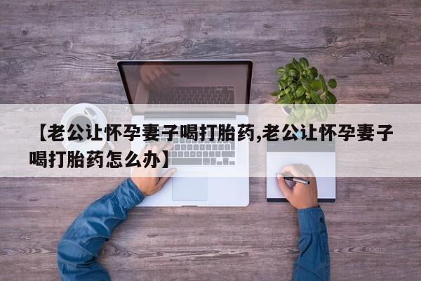 流产药使用【老公让怀孕妻子喝打胎药,老公让怀孕妻子喝打胎药怎么办】