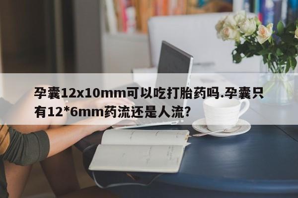 流产药使用孕囊12x10mm可以吃打胎药吗.孕囊只有12*6mm药流还是人流？