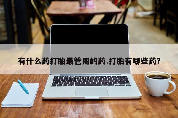 流产药使用有什么药打胎最管用的药.打胎有哪些药？