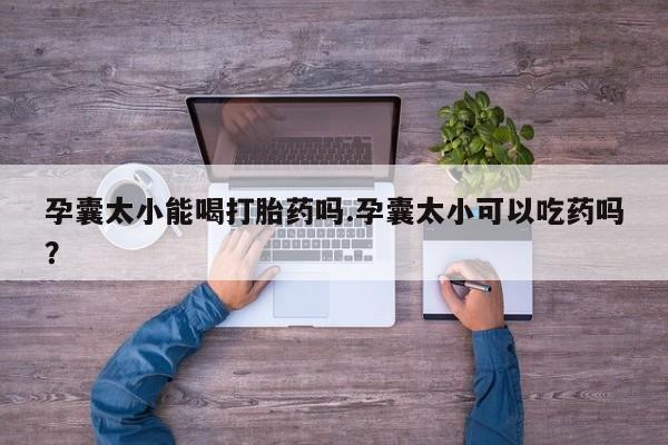 流产药使用孕囊太小能喝打胎药吗.孕囊太小可以吃药吗？