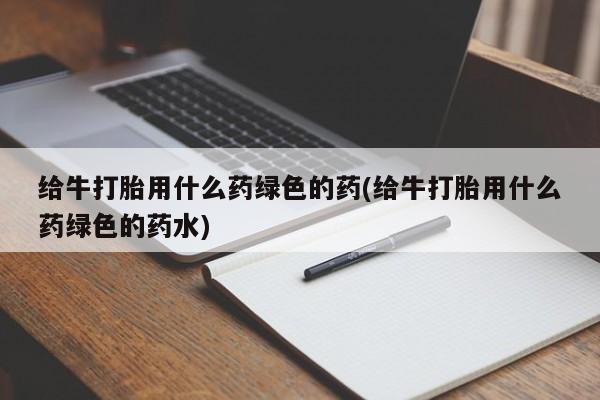 流产药使用给牛打胎用什么药绿色的药(给牛打胎用什么药绿色的药水)