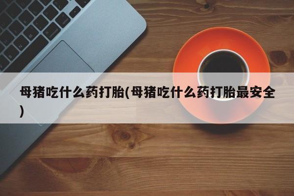 流产药使用母猪吃什么药打胎(母猪吃什么药打胎最安全)
