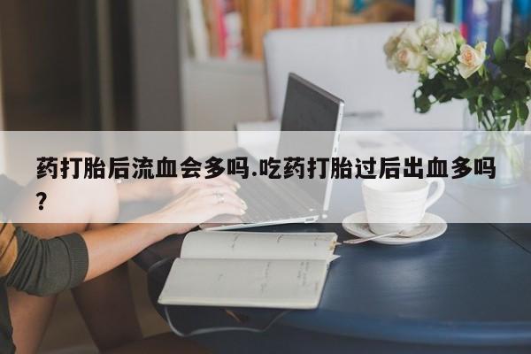流产药使用药打胎后流血会多吗.吃药打胎过后出血多吗？
