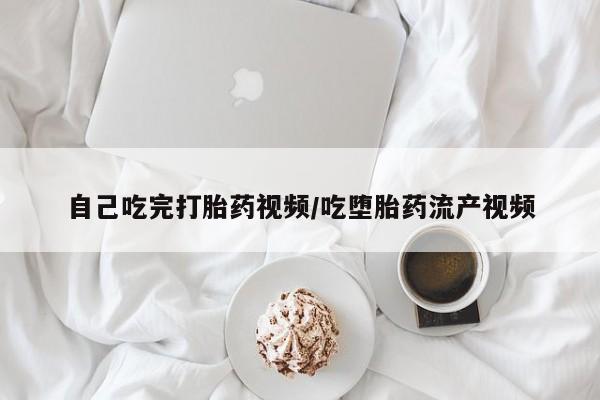流产药使用自己吃完打胎药视频/吃堕胎药流产视频