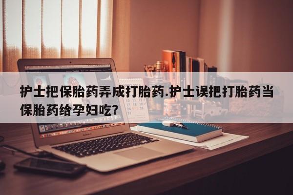 流产药使用护士把保胎药弄成打胎药.护士误把打胎药当保胎药给孕妇吃?