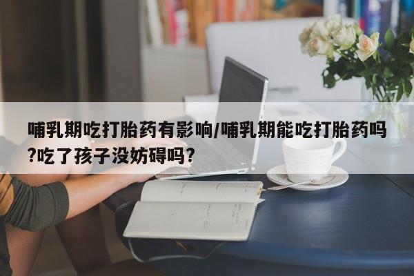 流产药使用哺乳期吃打胎药有影响/哺乳期能吃打胎药吗?吃了孩子没妨碍吗?