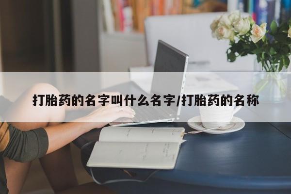 流产药使用打胎药的名字叫什么名字/打胎药的名称