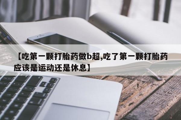 流产药使用【吃第一颗打胎药做b超,吃了第一颗打胎药应该是运动还是休息】