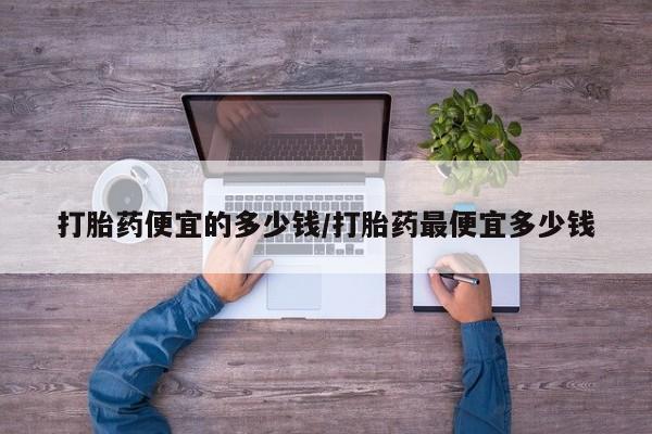 流产药使用打胎药便宜的多少钱/打胎药最便宜多少钱