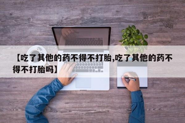 流产药使用【吃了其他的药不得不打胎,吃了其他的药不得不打胎吗】