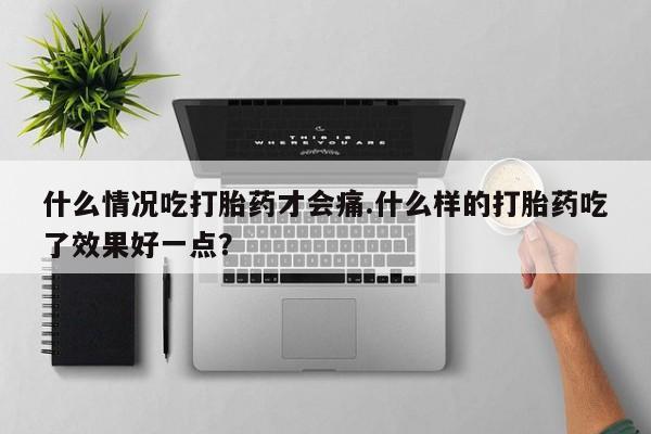 流产药使用什么情况吃打胎药才会痛.什么样的打胎药吃了效果好一点？