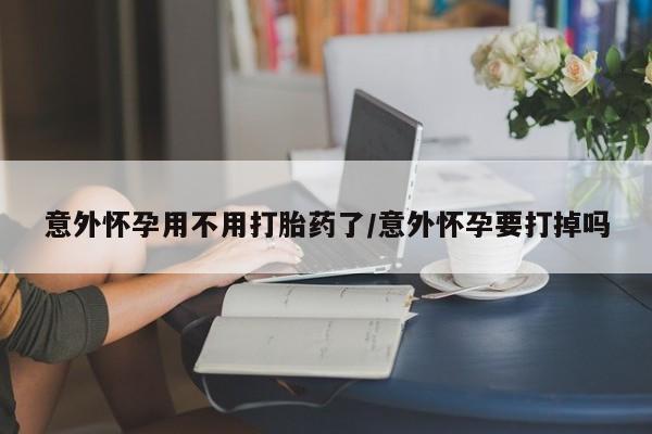 流产药使用意外怀孕用不用打胎药了/意外怀孕要打掉吗