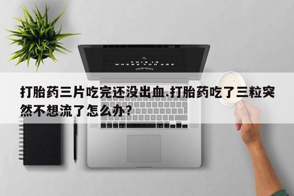 流产药使用打胎药三片吃完还没出血.打胎药吃了三粒突然不想流了怎么办？