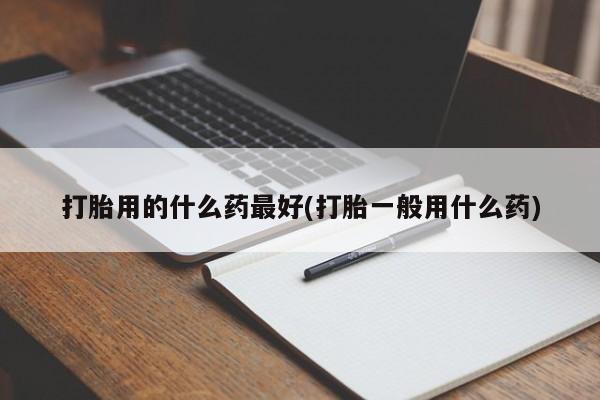 流产药使用打胎用的什么药最好(打胎一般用什么药)