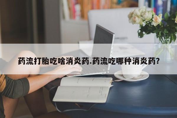 流产药使用药流打胎吃啥消炎药.药流吃哪种消炎药？