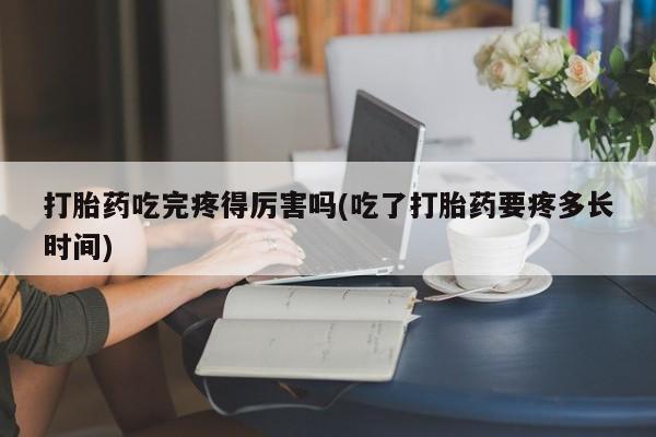流产药使用打胎药吃完疼得厉害吗(吃了打胎药要疼多长时间)