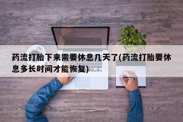 流产药使用药流打胎下来需要休息几天了(药流打胎要休息多长时间才能恢复)
