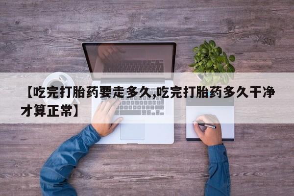 流产药使用【吃完打胎药要走多久,吃完打胎药多久干净才算正常】