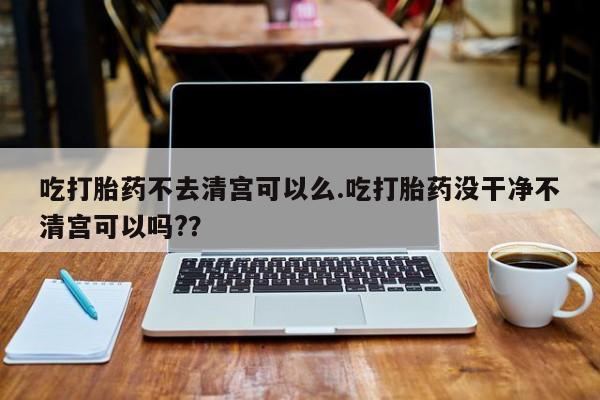 流产药使用吃打胎药不去清宫可以么.吃打胎药没干净不清宫可以吗?？