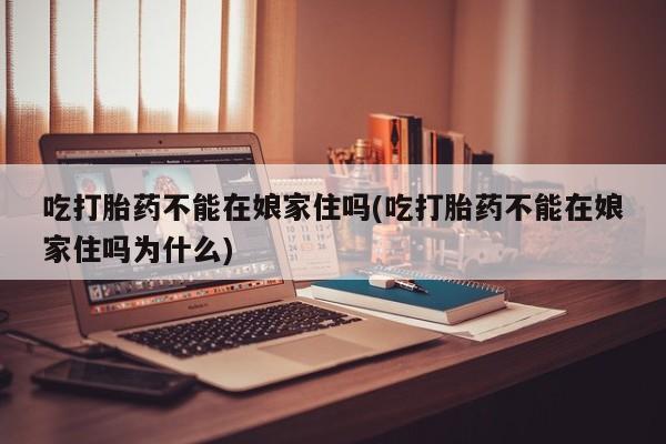 流产药使用吃打胎药不能在娘家住吗(吃打胎药不能在娘家住吗为什么)