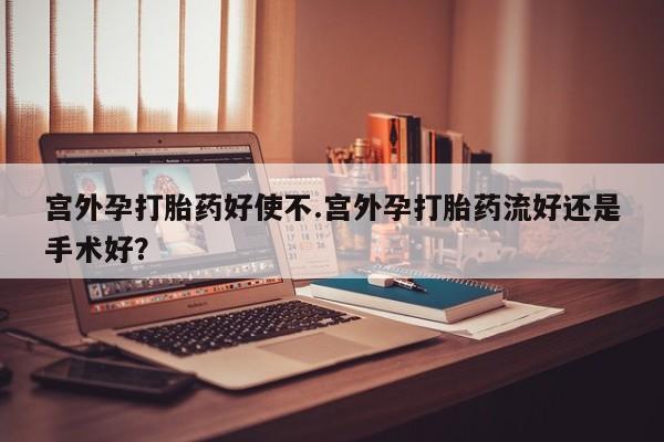 流产药使用宫外孕打胎药好使不.宫外孕打胎药流好还是手术好？
