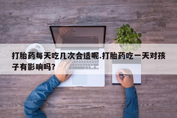 流产药使用打胎药每天吃几次合适呢.打胎药吃一天对孩子有影响吗？